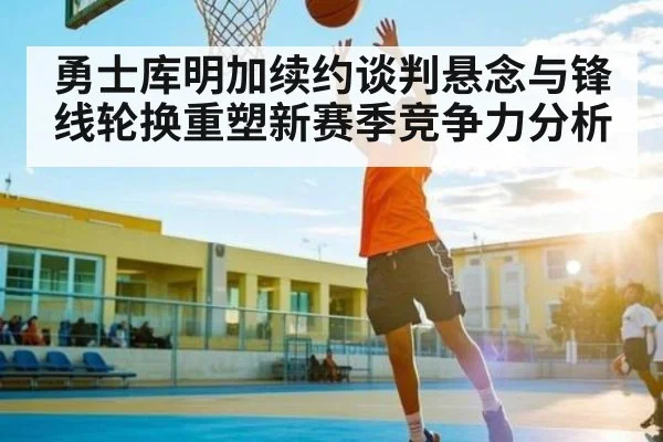 勇士库明加续约谈判悬念与锋线轮换重塑新赛季竞争力分析